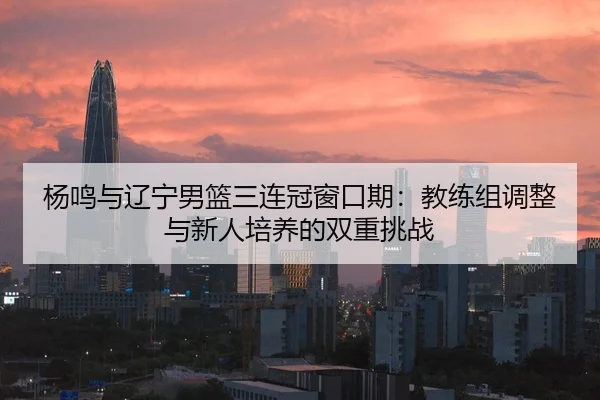 杨鸣与辽宁男篮三连冠窗口期：教练组调整与新人培养的双重挑战
