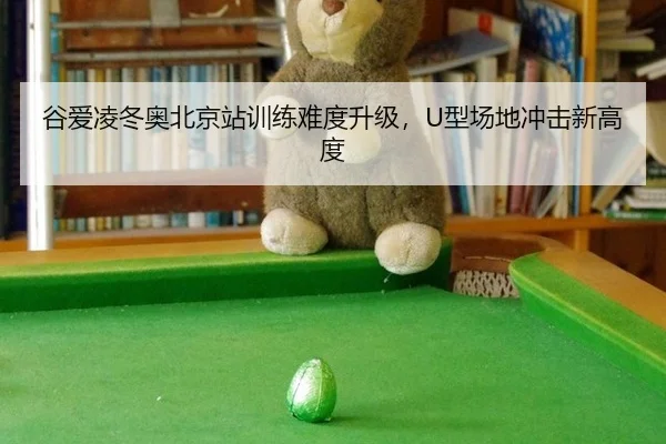 谷爱凌冬奥北京站训练难度升级，U型场地冲击新高度