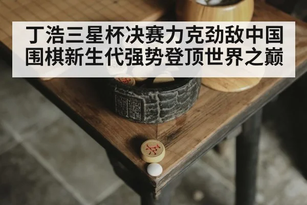 丁浩三星杯决赛力克劲敌中国围棋新生代强势登顶世界之巅
