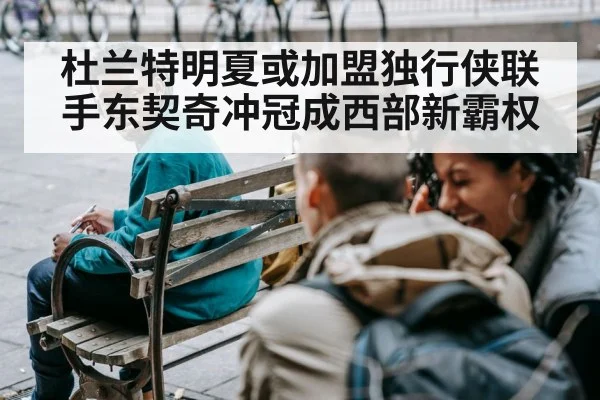 杜兰特明夏或加盟独行侠联手东契奇冲冠成西部新霸权