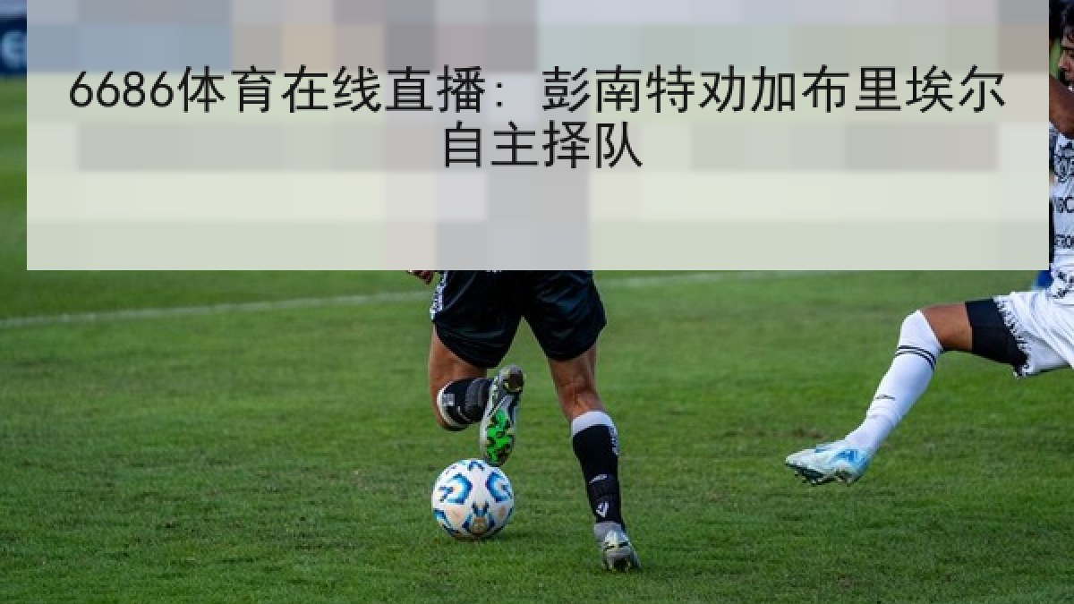 6686体育在线直播: 彭南特劝加布里埃尔自主择队 6686体育在线直播: 彭南特劝加布里埃尔自主择队
